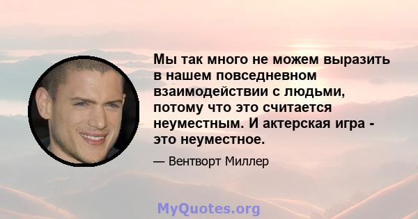 Мы так много не можем выразить в нашем повседневном взаимодействии с людьми, потому что это считается неуместным. И актерская игра - это неуместное.