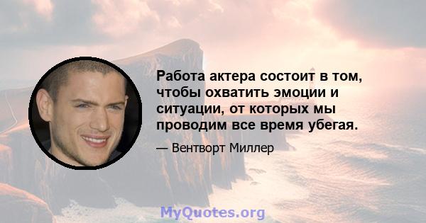 Работа актера состоит в том, чтобы охватить эмоции и ситуации, от которых мы проводим все время убегая.