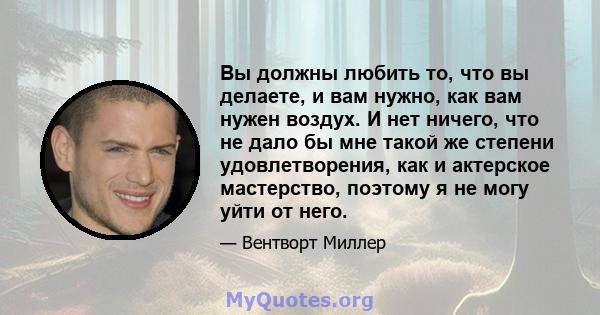 Вы должны любить то, что вы делаете, и вам нужно, как вам нужен воздух. И нет ничего, что не дало бы мне такой же степени удовлетворения, как и актерское мастерство, поэтому я не могу уйти от него.