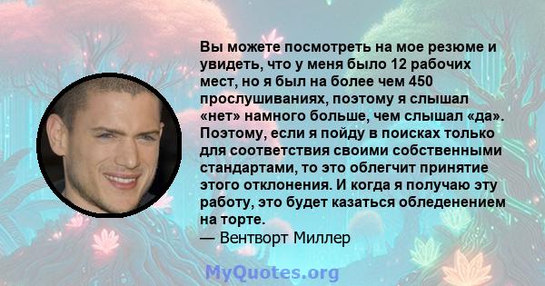 Вы можете посмотреть на мое резюме и увидеть, что у меня было 12 рабочих мест, но я был на более чем 450 прослушиваниях, поэтому я слышал «нет» намного больше, чем слышал «да». Поэтому, если я пойду в поисках только для 