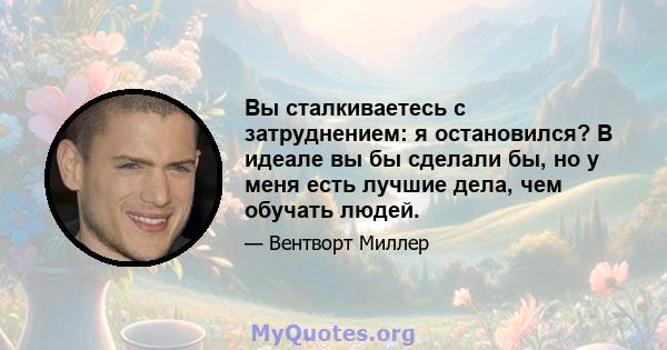 Вы сталкиваетесь с затруднением: я остановился? В идеале вы бы сделали бы, но у меня есть лучшие дела, чем обучать людей.