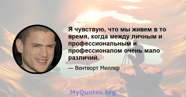 Я чувствую, что мы живем в то время, когда между личным и профессиональным и профессионалом очень мало различий.