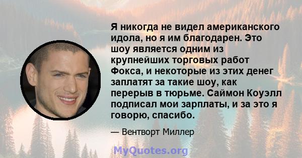 Я никогда не видел американского идола, но я им благодарен. Это шоу является одним из крупнейших торговых работ Фокса, и некоторые из этих денег заплатят за такие шоу, как перерыв в тюрьме. Саймон Коуэлл подписал мои