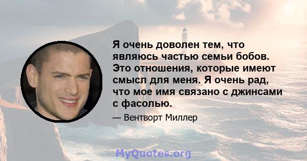 Я очень доволен тем, что являюсь частью семьи бобов. Это отношения, которые имеют смысл для меня. Я очень рад, что мое имя связано с джинсами с фасолью.