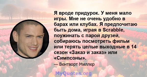 Я вроде придурок. У меня мало игры. Мне не очень удобно в барах или клубах. Я предпочитаю быть дома, играя в Scrabble, поужинать с парой друзей, собираюсь посмотреть фильм или терять целые выходные в 14 сезон «Заказ и