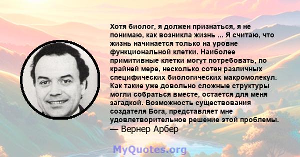 Хотя биолог, я должен признаться, я не понимаю, как возникла жизнь ... Я считаю, что жизнь начинается только на уровне функциональной клетки. Наиболее примитивные клетки могут потребовать, по крайней мере, несколько