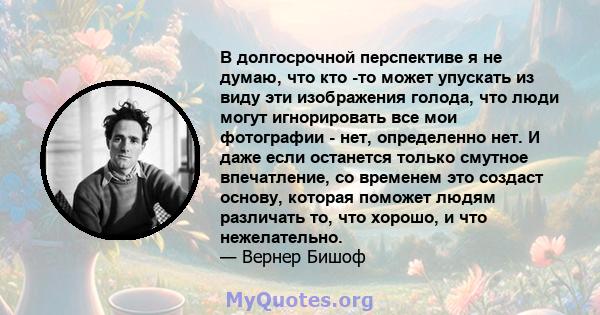 В долгосрочной перспективе я не думаю, что кто -то может упускать из виду эти изображения голода, что люди могут игнорировать все мои фотографии - нет, определенно нет. И даже если останется только смутное впечатление,