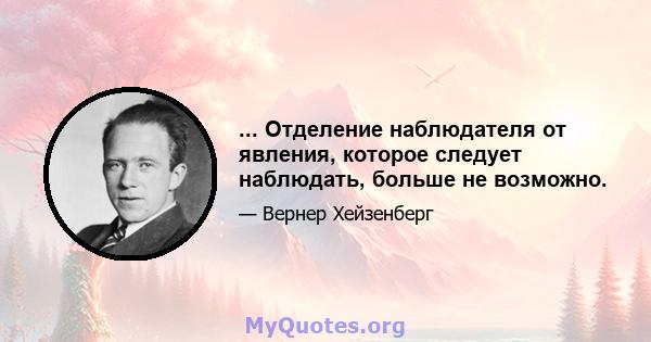 ... Отделение наблюдателя от явления, которое следует наблюдать, больше не возможно.