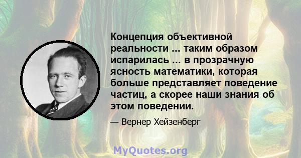 Концепция объективной реальности ... таким образом испарилась ... в прозрачную ясность математики, которая больше представляет поведение частиц, а скорее наши знания об этом поведении.