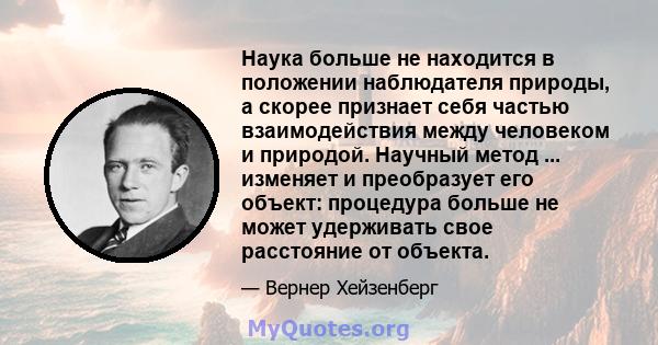 Наука больше не находится в положении наблюдателя природы, а скорее признает себя частью взаимодействия между человеком и природой. Научный метод ... изменяет и преобразует его объект: процедура больше не может