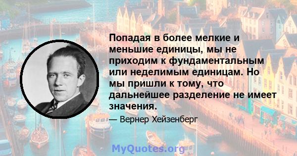 Попадая в более мелкие и меньшие единицы, мы не приходим к фундаментальным или неделимым единицам. Но мы пришли к тому, что дальнейшее разделение не имеет значения.