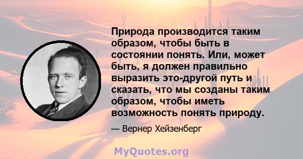 Природа производится таким образом, чтобы быть в состоянии понять. Или, может быть, я должен правильно выразить это-другой путь и сказать, что мы созданы таким образом, чтобы иметь возможность понять природу.