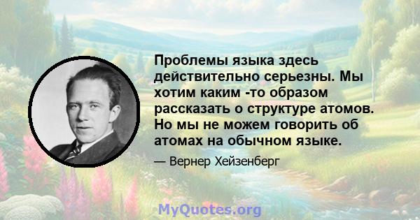 Проблемы языка здесь действительно серьезны. Мы хотим каким -то образом рассказать о структуре атомов. Но мы не можем говорить об атомах на обычном языке.