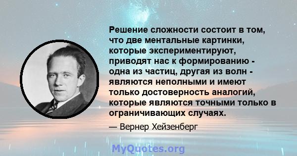 Решение сложности состоит в том, что две ментальные картинки, которые экспериментируют, приводят нас к формированию - одна из частиц, другая из волн - являются неполными и имеют только достоверность аналогий, которые