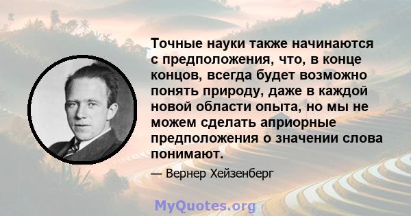 Точные науки также начинаются с предположения, что, в конце концов, всегда будет возможно понять природу, даже в каждой новой области опыта, но мы не можем сделать априорные предположения о значении слова понимают.