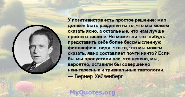 У позитивистов есть простое решение: мир должен быть разделен на то, что мы можем сказать ясно, а остальные, что нам лучше пройти в тишине. Но может ли кто -нибудь представить себе более бессмысленную философию, видя,