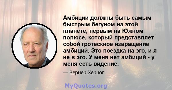 Амбиции должны быть самым быстрым бегуном на этой планете, первым на Южном полюсе, который представляет собой гротескное извращение амбиций. Это поездка на эго, и я не в эго. У меня нет амбиций - у меня есть видение.