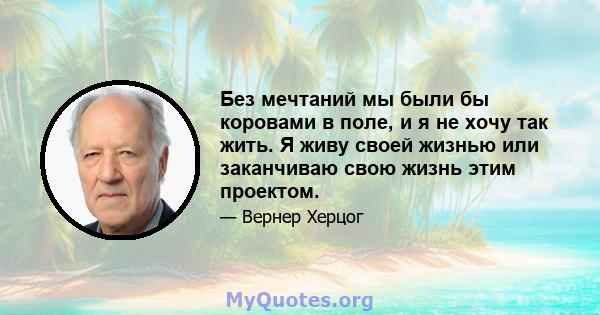 Без мечтаний мы были бы коровами в поле, и я не хочу так жить. Я живу своей жизнью или заканчиваю свою жизнь этим проектом.