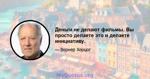 Деньги не делают фильмы. Вы просто делаете это и делаете инициативу.