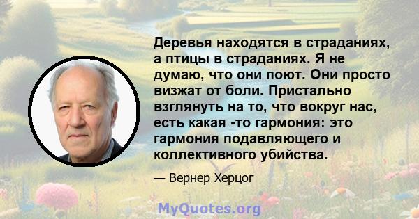 Деревья находятся в страданиях, а птицы в страданиях. Я не думаю, что они поют. Они просто визжат от боли. Пристально взглянуть на то, что вокруг нас, есть какая -то гармония: это гармония подавляющего и коллективного