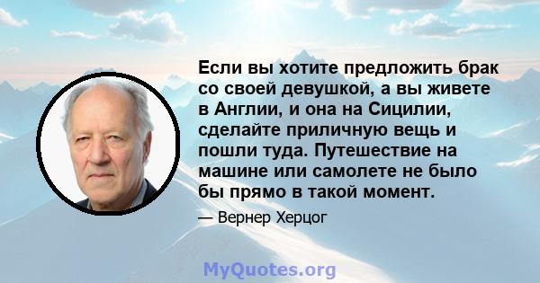 Если вы хотите предложить брак со своей девушкой, а вы живете в Англии, и она на Сицилии, сделайте приличную вещь и пошли туда. Путешествие на машине или самолете не было бы прямо в такой момент.