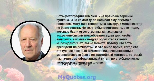 Есть фотографии Ким Чен Ына прямо на вершине вулкана. Я на самом деле написал ему письмо с вопросом, могу ли я говорить на камеру. У меня никогда не было ответа. Но то, что было интересно, это люди, которые были