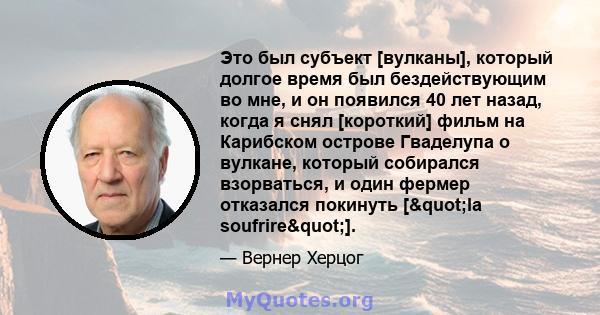 Это был субъект [вулканы], который долгое время был бездействующим во мне, и он появился 40 лет назад, когда я снял [короткий] фильм на Карибском острове Гваделупа о вулкане, который собирался взорваться, и один фермер