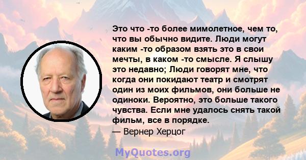 Это что -то более мимолетное, чем то, что вы обычно видите. Люди могут каким -то образом взять это в свои мечты, в каком -то смысле. Я слышу это недавно; Люди говорят мне, что когда они покидают театр и смотрят один из