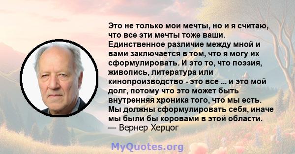 Это не только мои мечты, но и я считаю, что все эти мечты тоже ваши. Единственное различие между мной и вами заключается в том, что я могу их сформулировать. И это то, что поэзия, живопись, литература или