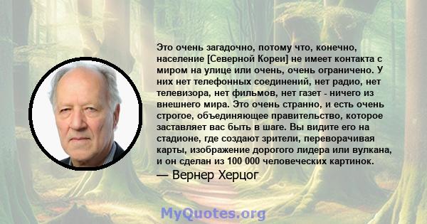 Это очень загадочно, потому что, конечно, население [Северной Кореи] не имеет контакта с миром на улице или очень, очень ограничено. У них нет телефонных соединений, нет радио, нет телевизора, нет фильмов, нет газет -