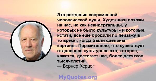 Это рождение современной человеческой души. Художники похожи на нас, не как неандертальцы, у которых не было культуры - и которые, кстати, все еще бродили по пейзажу в то время, когда были сделаны картины. Поразительно, 