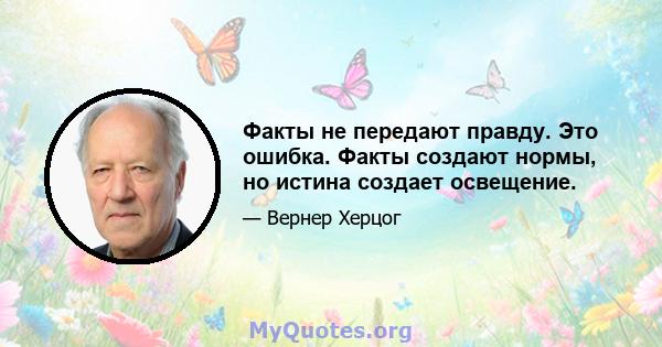 Факты не передают правду. Это ошибка. Факты создают нормы, но истина создает освещение.