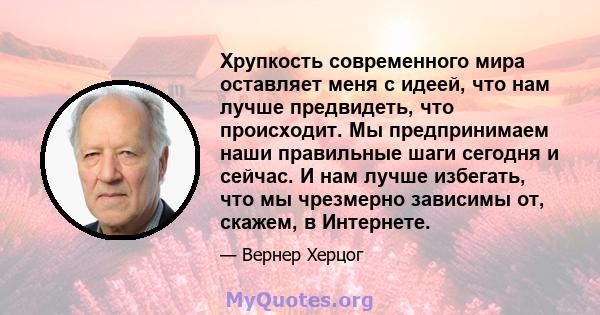 Хрупкость современного мира оставляет меня с идеей, что нам лучше предвидеть, что происходит. Мы предпринимаем наши правильные шаги сегодня и сейчас. И нам лучше избегать, что мы чрезмерно зависимы от, скажем, в