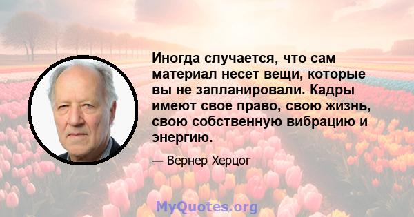 Иногда случается, что сам материал несет вещи, которые вы не запланировали. Кадры имеют свое право, свою жизнь, свою собственную вибрацию и энергию.