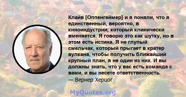 Клайв [Оппенгеймер] и я поняли, что я единственный, вероятно, в киноиндустрии, который клинически вменяется. Я говорю это как шутку, но в этом есть истина. Я не глупый смельчак, который прыгает в кратер вулкана, чтобы