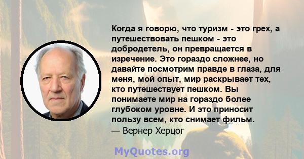 Когда я говорю, что туризм - это грех, а путешествовать пешком - это добродетель, он превращается в изречение. Это гораздо сложнее, но давайте посмотрим правде в глаза, для меня, мой опыт, мир раскрывает тех, кто