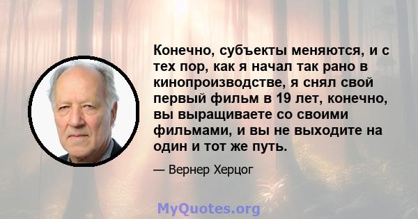 Конечно, субъекты меняются, и с тех пор, как я начал так рано в кинопроизводстве, я снял свой первый фильм в 19 лет, конечно, вы выращиваете со своими фильмами, и вы не выходите на один и тот же путь.