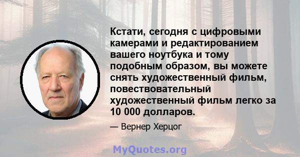 Кстати, сегодня с цифровыми камерами и редактированием вашего ноутбука и тому подобным образом, вы можете снять художественный фильм, повествовательный художественный фильм легко за 10 000 долларов.