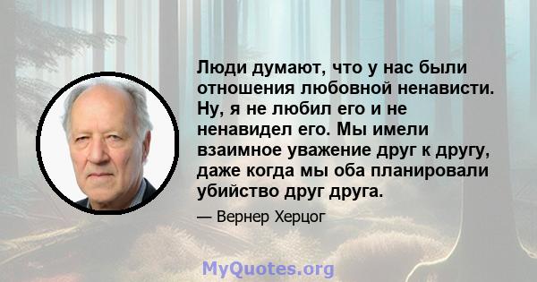 Люди думают, что у нас были отношения любовной ненависти. Ну, я не любил его и не ненавидел его. Мы имели взаимное уважение друг к другу, даже когда мы оба планировали убийство друг друга.