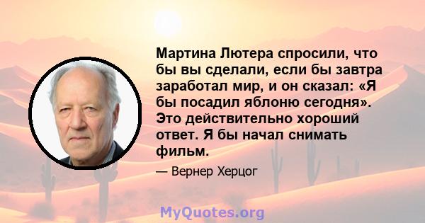 Мартина Лютера спросили, что бы вы сделали, если бы завтра заработал мир, и он сказал: «Я бы посадил яблоню сегодня». Это действительно хороший ответ. Я бы начал снимать фильм.