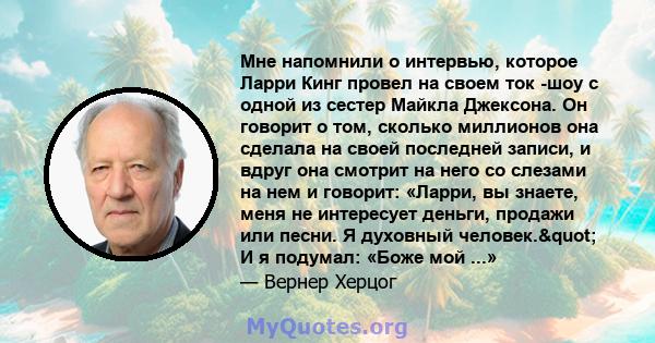 Мне напомнили о интервью, которое Ларри Кинг провел на своем ток -шоу с одной из сестер Майкла Джексона. Он говорит о том, сколько миллионов она сделала на своей последней записи, и вдруг она смотрит на него со слезами