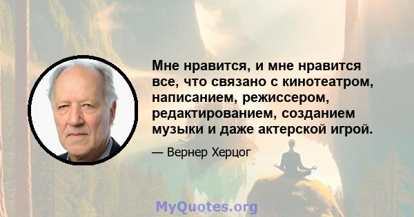 Мне нравится, и мне нравится все, что связано с кинотеатром, написанием, режиссером, редактированием, созданием музыки и даже актерской игрой.