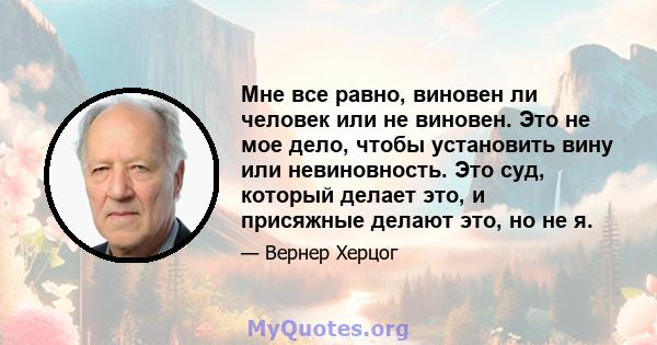 Мне все равно, виновен ли человек или не виновен. Это не мое дело, чтобы установить вину или невиновность. Это суд, который делает это, и присяжные делают это, но не я.