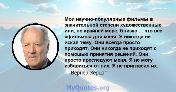 Мои научно-популярные фильмы в значительной степени художественные или, по крайней мере, близко ... это все «фильмы» для меня. Я никогда не искал тему. Они всегда просто приходят. Они никогда не приходят с помощью