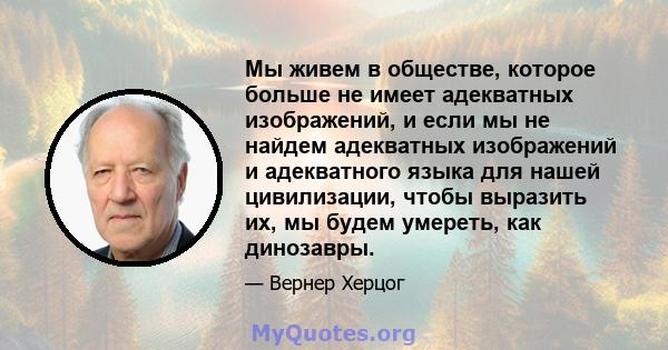 Мы живем в обществе, которое больше не имеет адекватных изображений, и если мы не найдем адекватных изображений и адекватного языка для нашей цивилизации, чтобы выразить их, мы будем умереть, как динозавры.