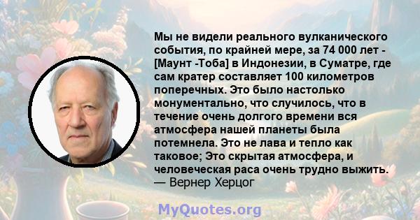 Мы не видели реального вулканического события, по крайней мере, за 74 000 лет - [Маунт -Тоба] в Индонезии, в Суматре, где сам кратер составляет 100 километров поперечных. Это было настолько монументально, что случилось, 