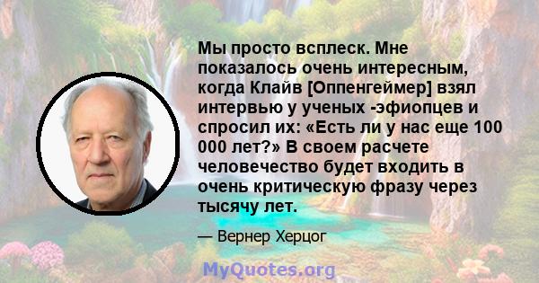 Мы просто всплеск. Мне показалось очень интересным, когда Клайв [Оппенгеймер] взял интервью у ученых -эфиопцев и спросил их: «Есть ли у нас еще 100 000 лет?» В своем расчете человечество будет входить в очень