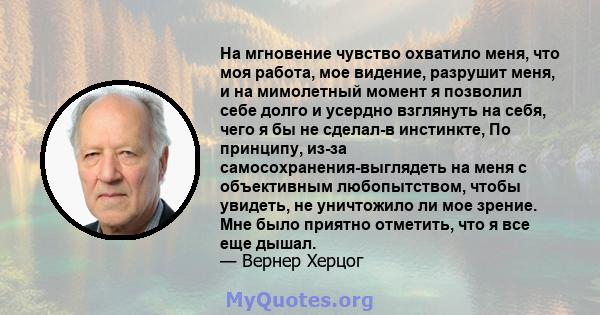 На мгновение чувство охватило меня, что моя работа, мое видение, разрушит меня, и на мимолетный момент я позволил себе долго и усердно взглянуть на себя, чего я бы не сделал-в инстинкте, По принципу, из-за