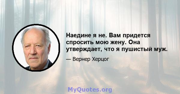 Наедине я не. Вам придется спросить мою жену. Она утверждает, что я пушистый муж.