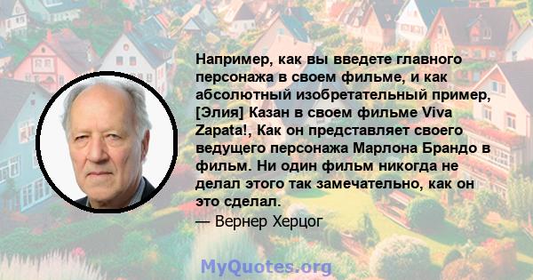 Например, как вы введете главного персонажа в своем фильме, и как абсолютный изобретательный пример, [Элия] Казан в своем фильме Viva Zapata!, Как он представляет своего ведущего персонажа Марлона Брандо в фильм. Ни